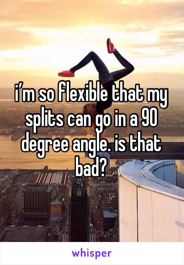 i’m so flexible that my splits can go in a 90 degree angle. is that bad?