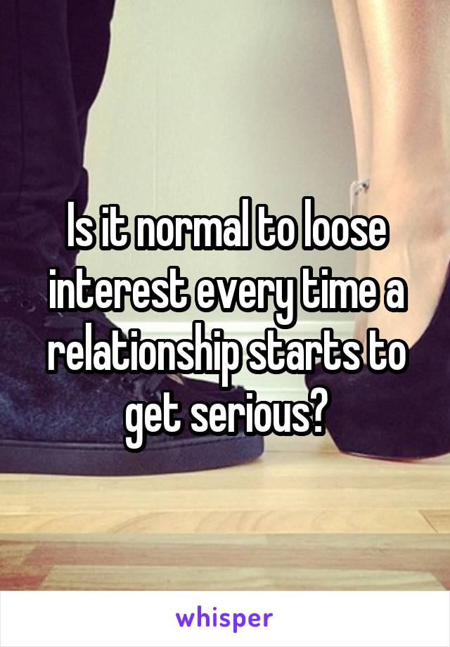 Is it normal to loose interest every time a relationship starts to get serious?