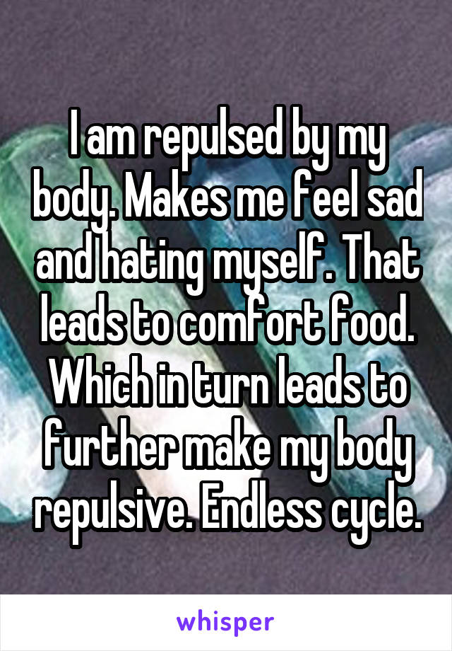 I am repulsed by my body. Makes me feel sad and hating myself. That leads to comfort food. Which in turn leads to further make my body repulsive. Endless cycle.