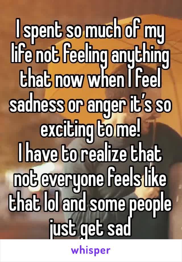 I spent so much of my life not feeling anything that now when I feel sadness or anger it’s so exciting to me!
I have to realize that not everyone feels like that lol and some people just get sad