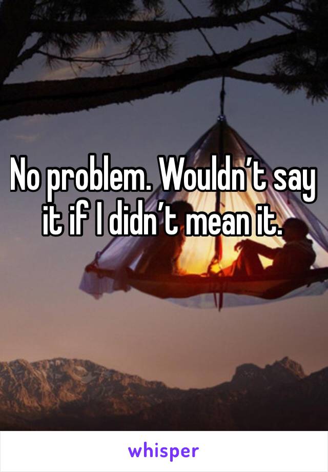 No problem. Wouldn’t say it if I didn’t mean it.