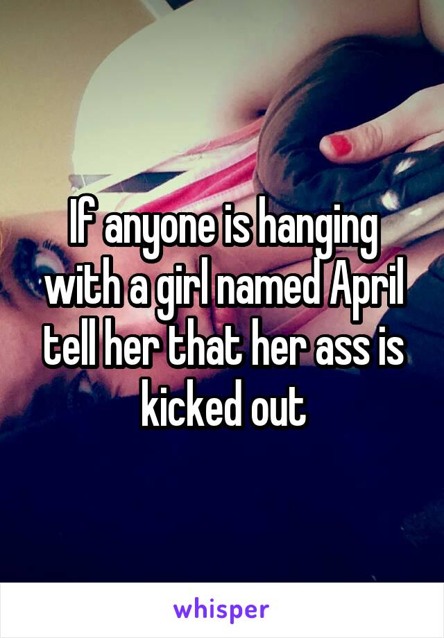 If anyone is hanging with a girl named April tell her that her ass is kicked out