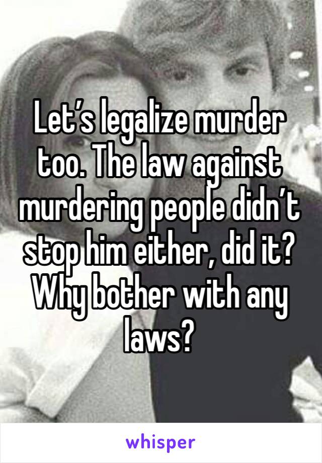 Let’s legalize murder too. The law against murdering people didn’t stop him either, did it? Why bother with any laws? 