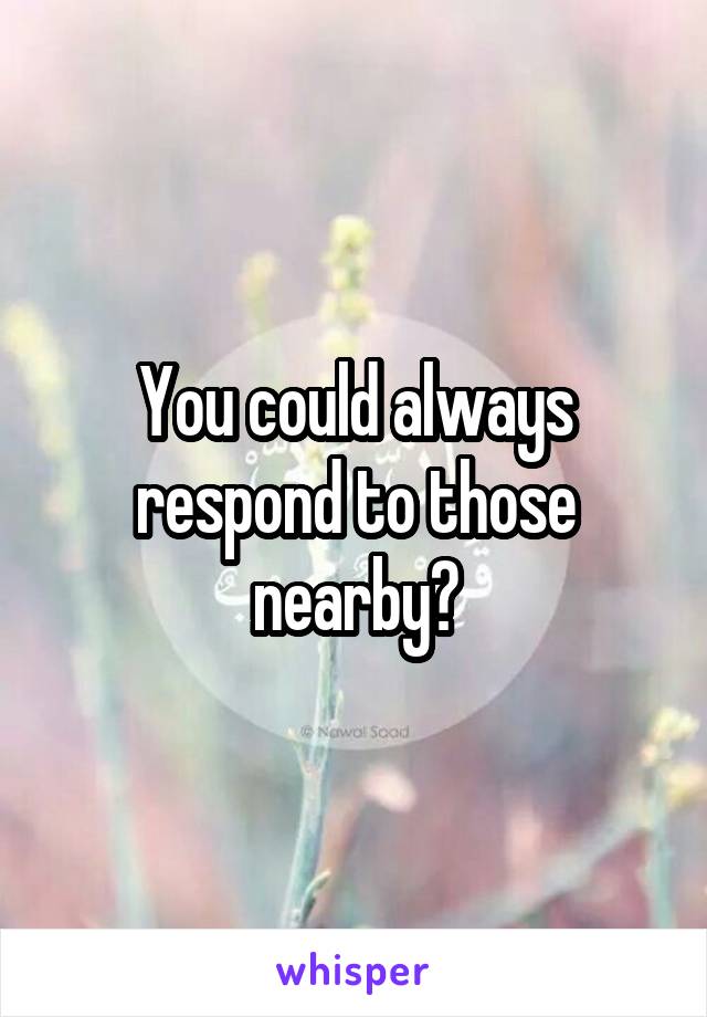 You could always respond to those nearby?