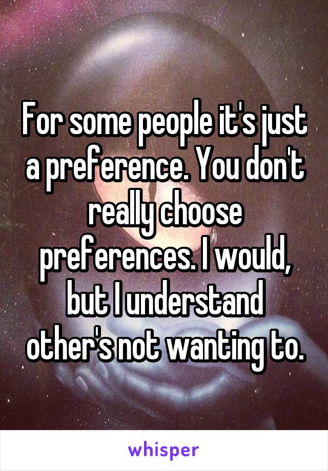 For some people it's just a preference. You don't really choose preferences. I would, but I understand other's not wanting to.
