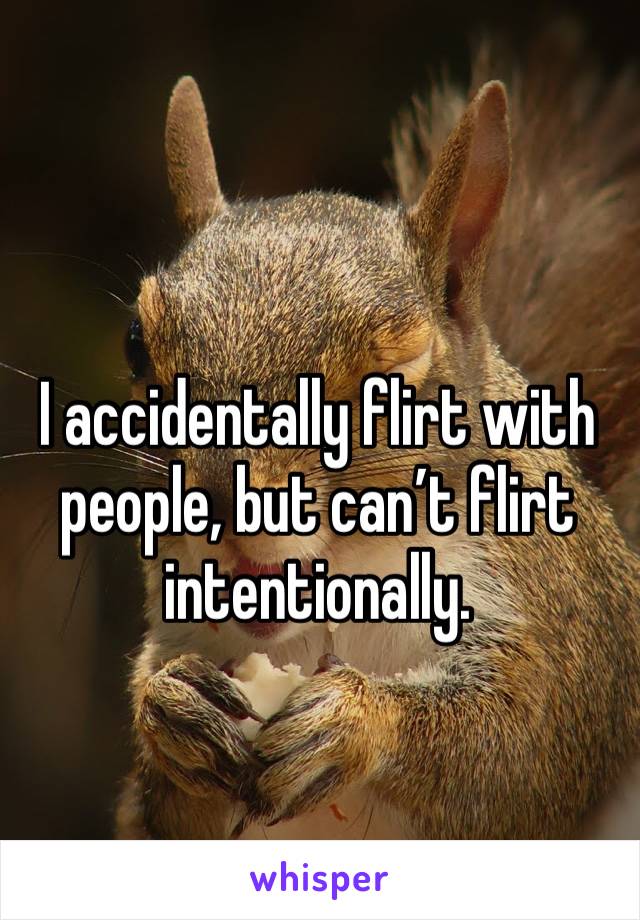 I accidentally flirt with people, but can’t flirt intentionally.