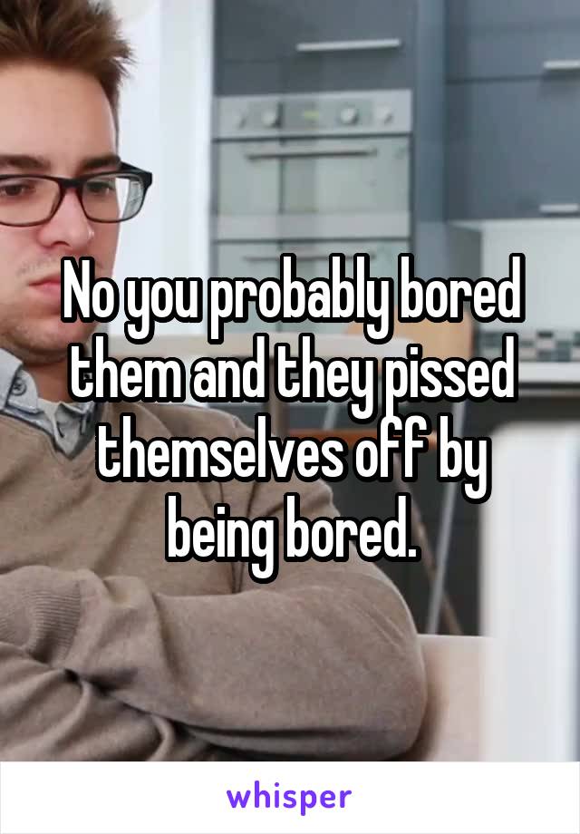 No you probably bored them and they pissed themselves off by being bored.