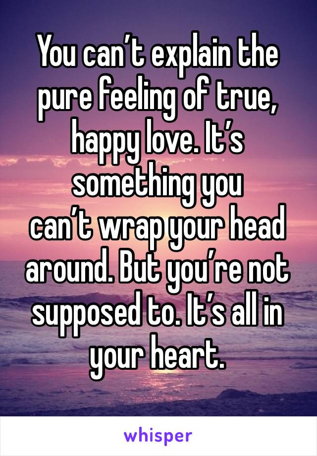 You can’t explain the pure feeling of true, happy love. It’s something you 
can’t wrap your head around. But you’re not supposed to. It’s all in your heart.