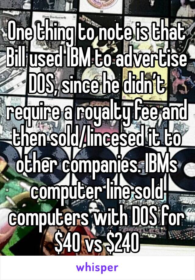 One thing to note is that Bill used IBM to advertise DOS, since he didn’t require a royalty fee and then sold/lincesed it to other companies. IBMs computer line sold computers with DOS for $40 vs $240