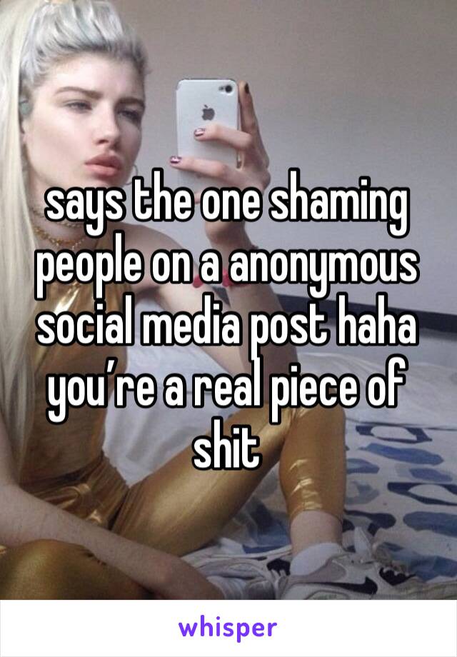 says the one shaming people on a anonymous social media post haha you’re a real piece of shit 