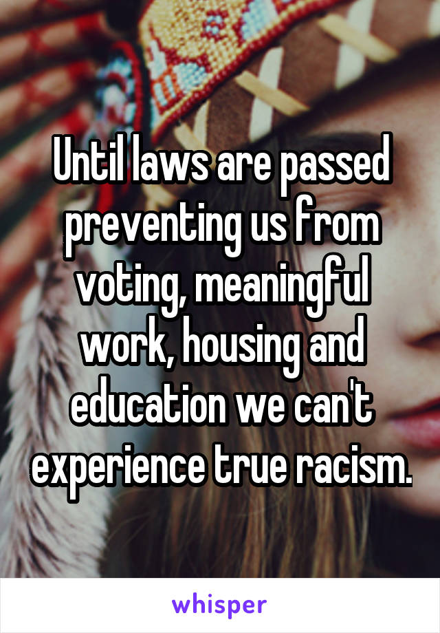 Until laws are passed preventing us from voting, meaningful work, housing and education we can't experience true racism.