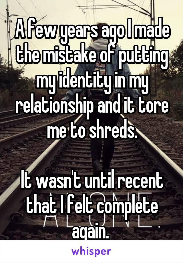 A few years ago I made the mistake of putting my identity in my relationship and it tore me to shreds.

It wasn't until recent that I felt complete again. 