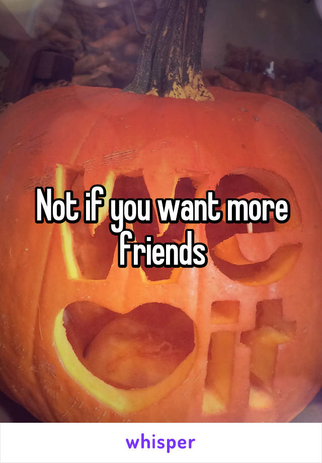 Not if you want more friends