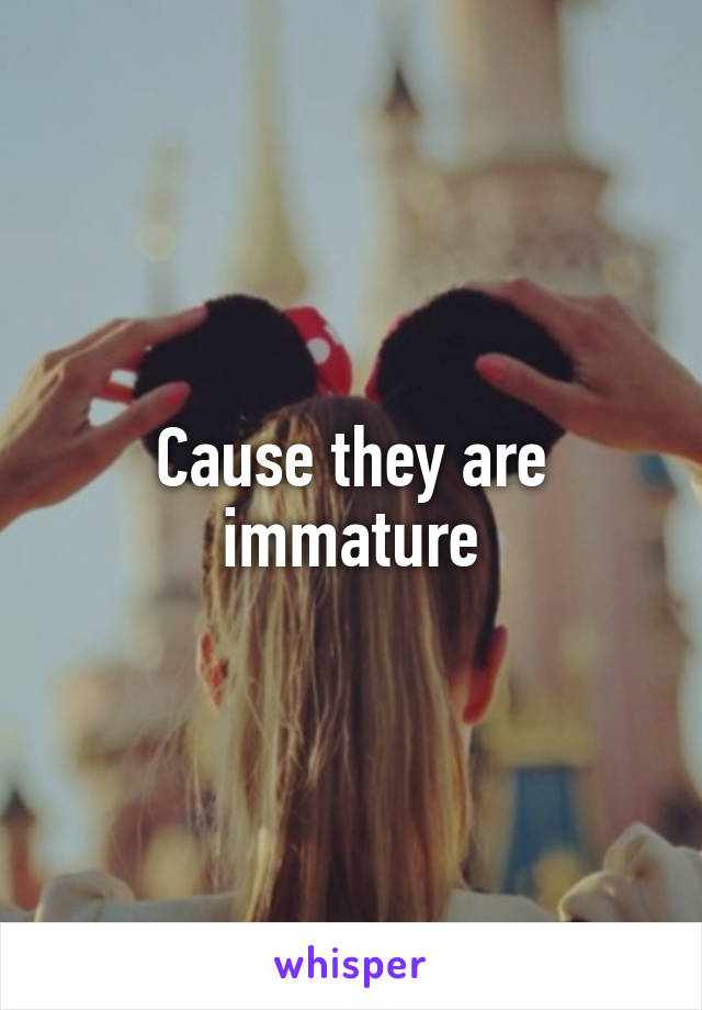 Cause they are immature