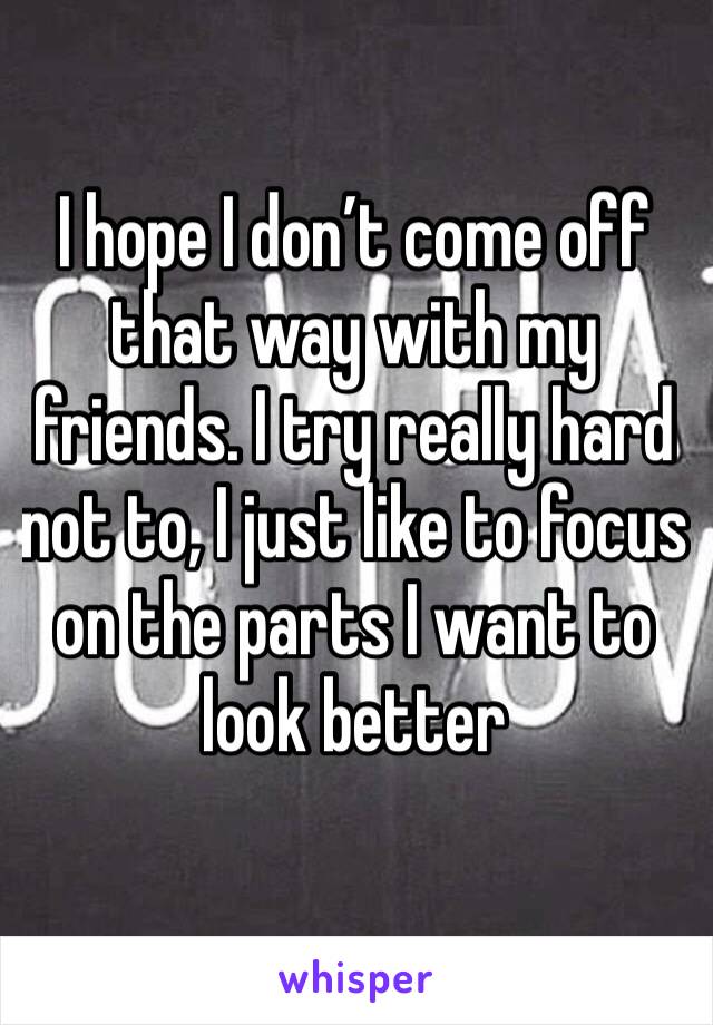 I hope I don’t come off that way with my friends. I try really hard not to, I just like to focus on the parts I want to look better 