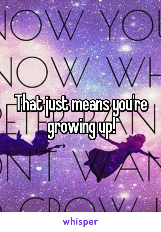 That just means you're growing up!