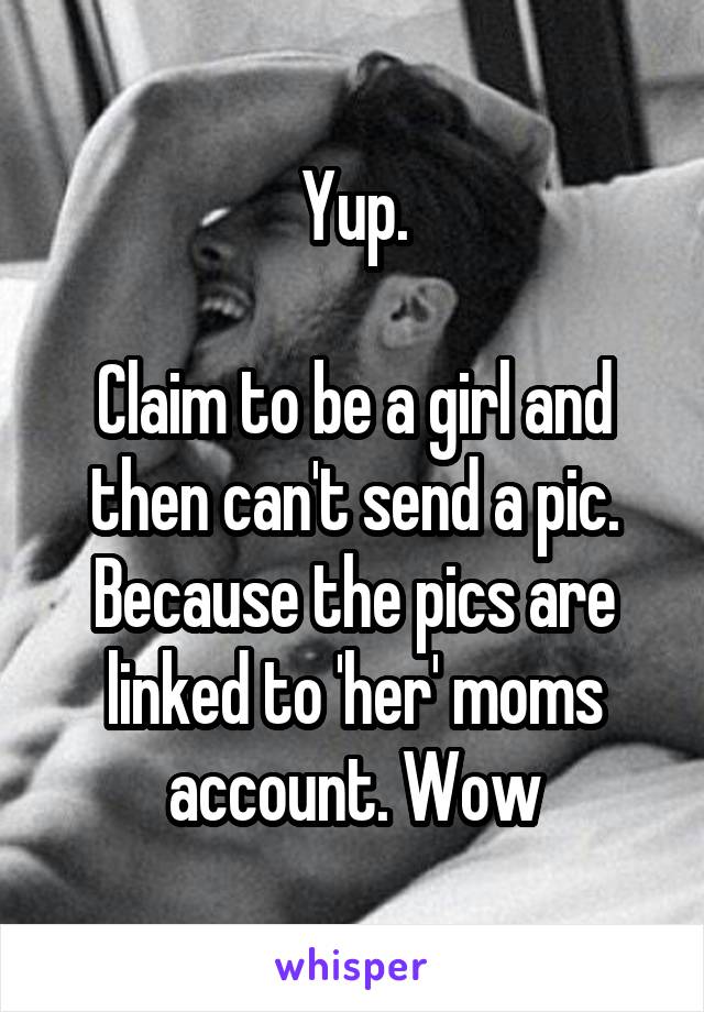  Yup. 

Claim to be a girl and then can't send a pic. Because the pics are linked to 'her' moms account. Wow