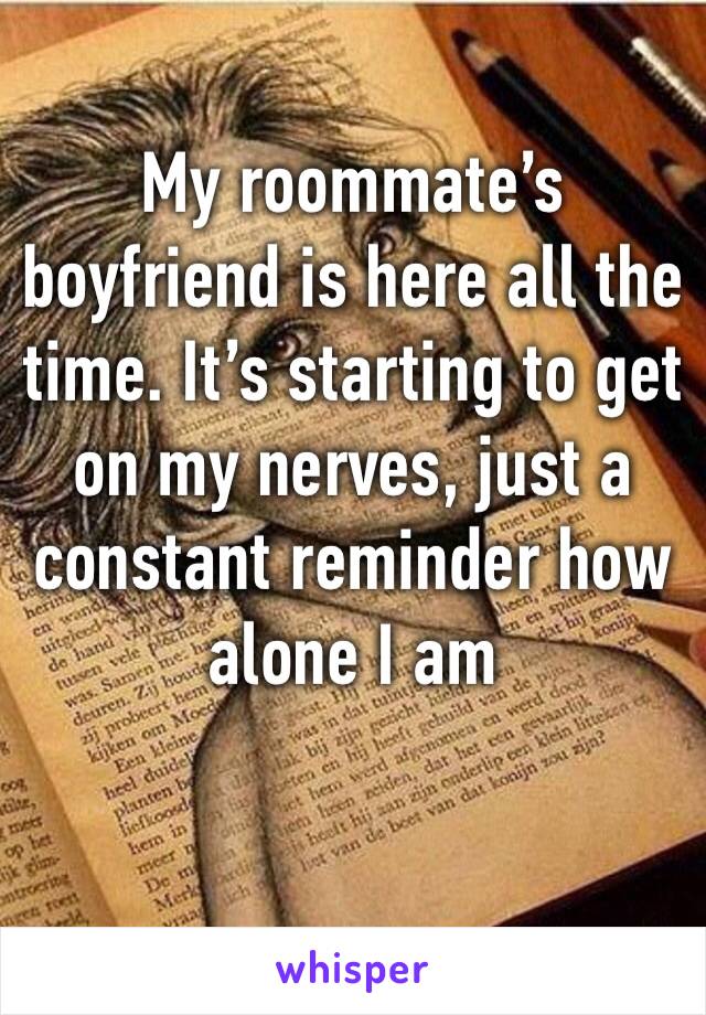 My roommate’s boyfriend is here all the time. It’s starting to get on my nerves, just a constant reminder how alone I am 