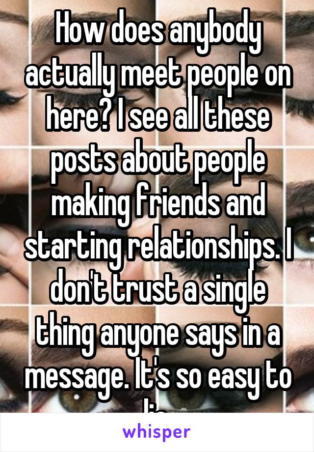 How does anybody actually meet people on here? I see all these posts about people making friends and starting relationships. I don't trust a single thing anyone says in a message. It's so easy to lie.