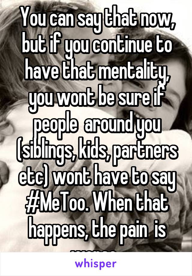 You can say that now, but if you continue to have that mentality, you wont be sure if people  around you (siblings, kids, partners etc) wont have to say #MeToo. When that happens, the pain  is worse..