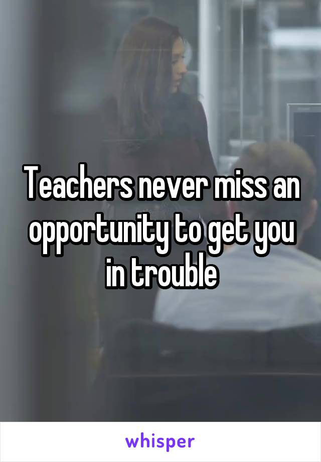 Teachers never miss an opportunity to get you in trouble