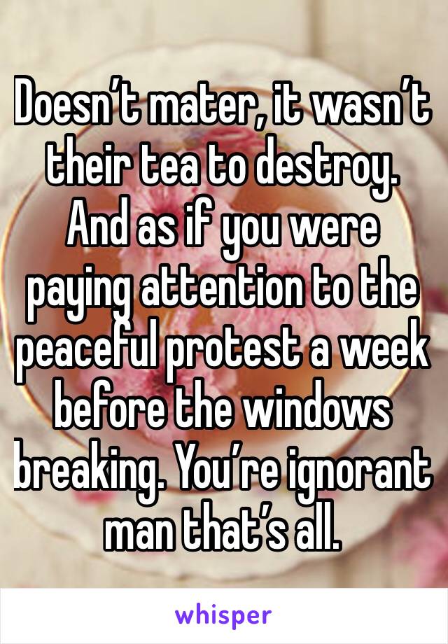Doesn’t mater, it wasn’t their tea to destroy. And as if you were paying attention to the peaceful protest a week before the windows breaking. You’re ignorant man that’s all. 