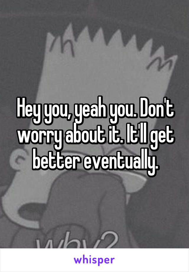 Hey you, yeah you. Don't worry about it. It'll get better eventually.