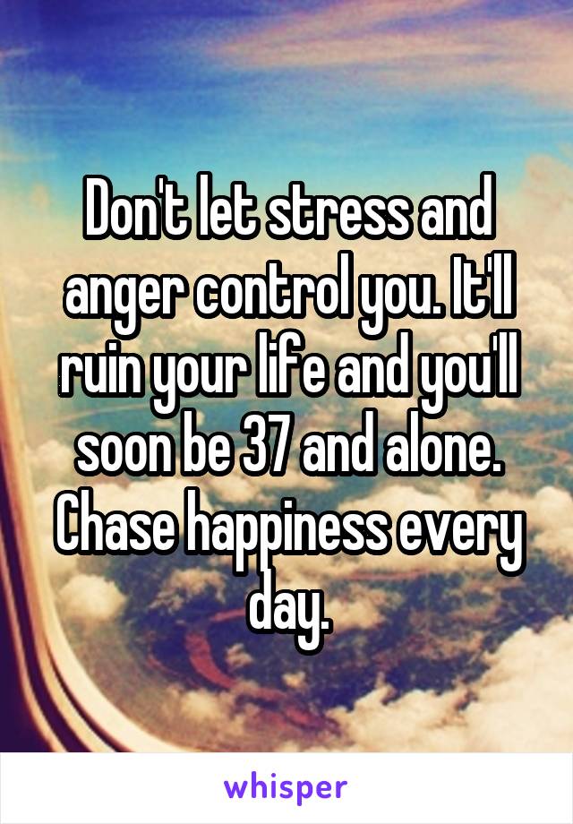 Don't let stress and anger control you. It'll ruin your life and you'll soon be 37 and alone. Chase happiness every day.