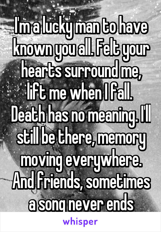 I'm a lucky man to have known you all. Felt your hearts surround me, lift me when I fall.  Death has no meaning. I'll still be there, memory moving everywhere. And friends, sometimes a song never ends