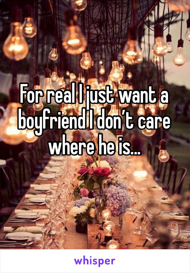 For real I just want a boyfriend I don’t care where he is...