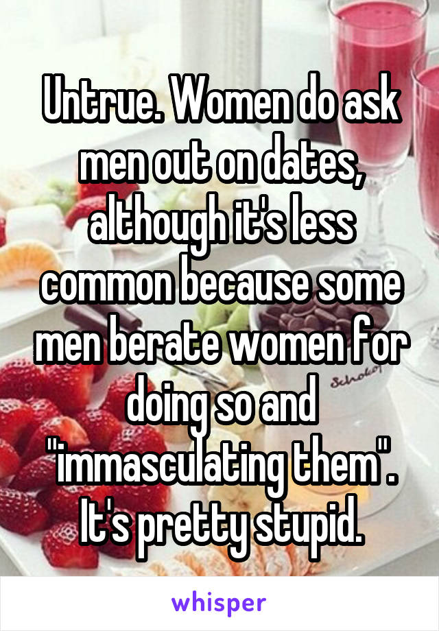 Untrue. Women do ask men out on dates, although it's less common because some men berate women for doing so and "immasculating them". It's pretty stupid.