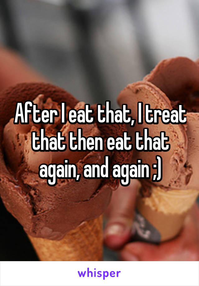 After I eat that, I treat that then eat that again, and again ;)
