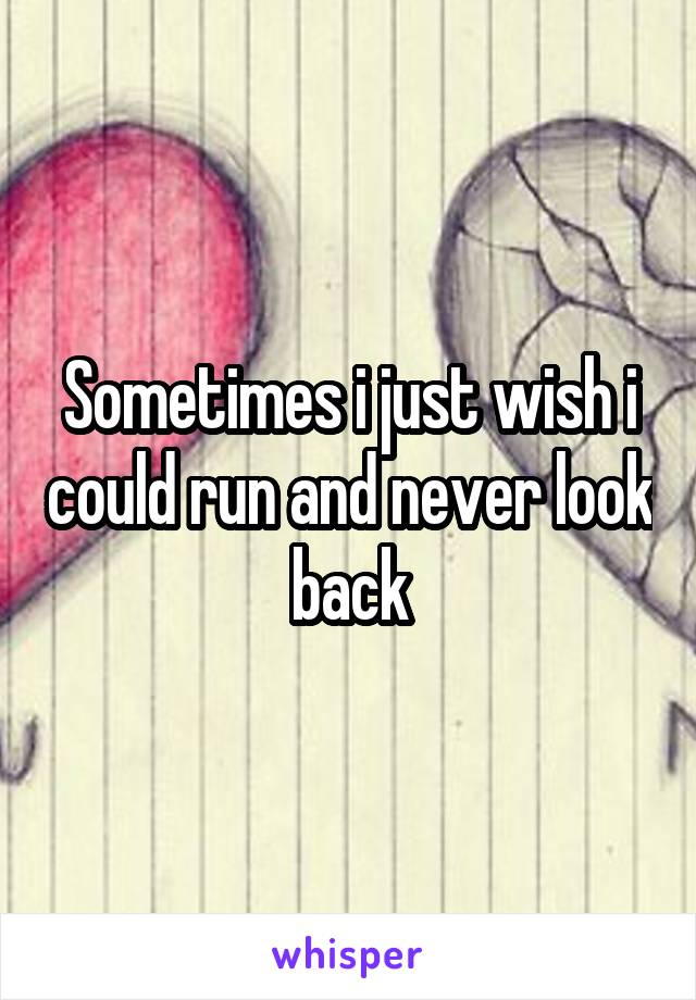 Sometimes i just wish i could run and never look back