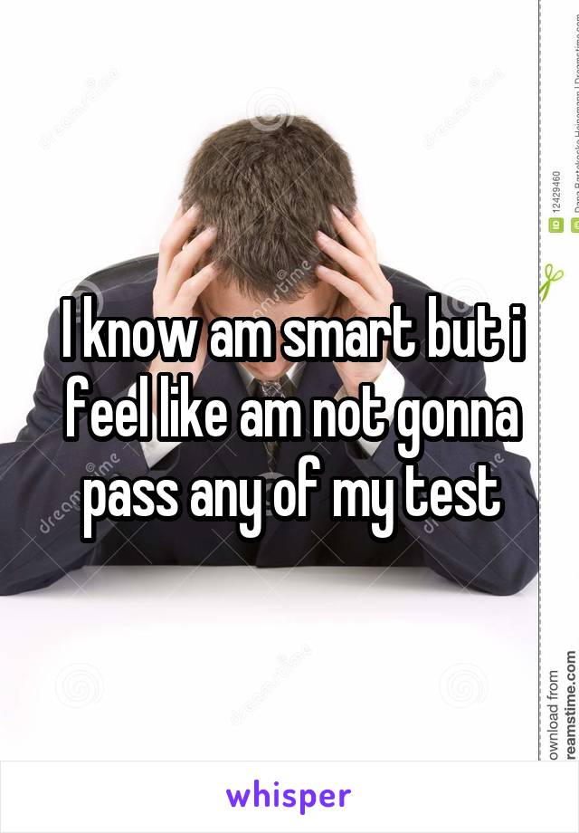 I know am smart but i feel like am not gonna pass any of my test