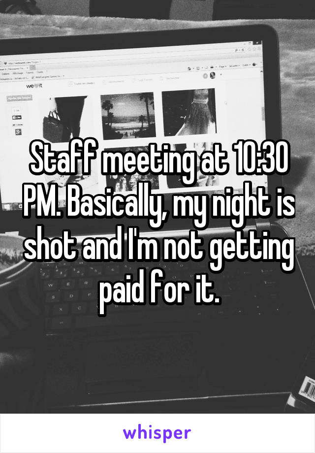 Staff meeting at 10:30 PM. Basically, my night is shot and I'm not getting paid for it.