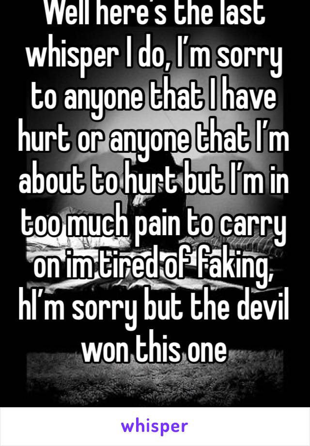 Well here’s the last whisper I do, I’m sorry to anyone that I have hurt or anyone that I’m about to hurt but I’m in too much pain to carry on im tired of faking, hI’m sorry but the devil won this one