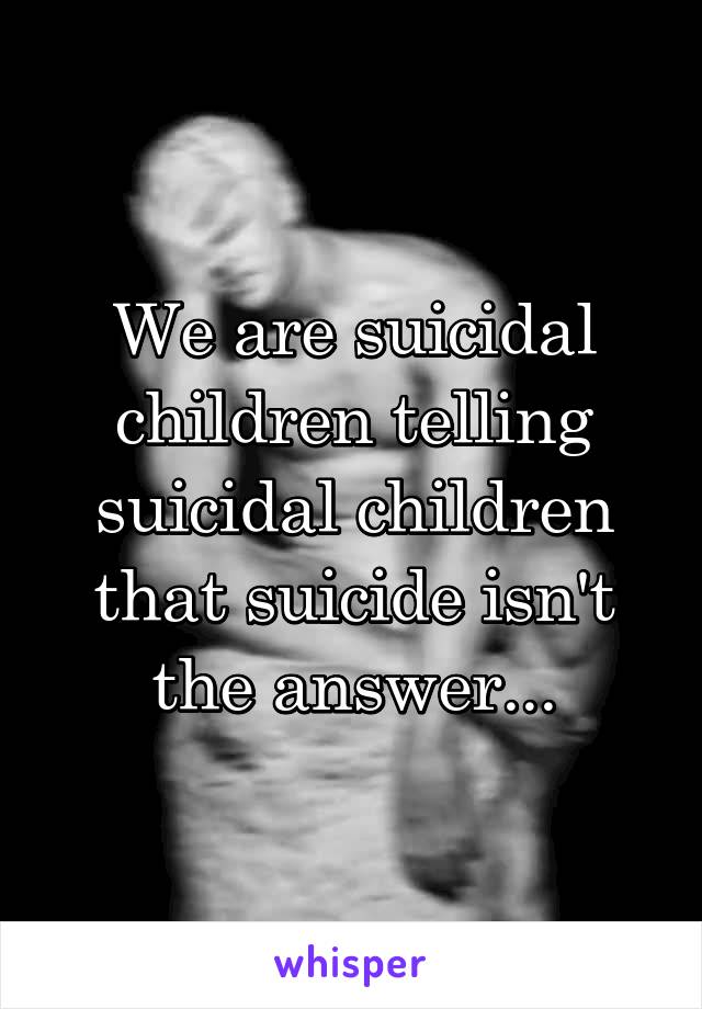 We are suicidal children telling suicidal children that suicide isn't the answer...