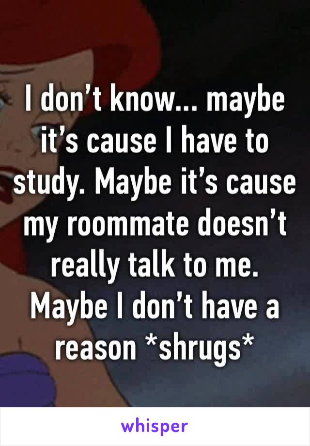 I don’t know... maybe it’s cause I have to study. Maybe it’s cause my roommate doesn’t really talk to me. Maybe I don’t have a reason *shrugs*
