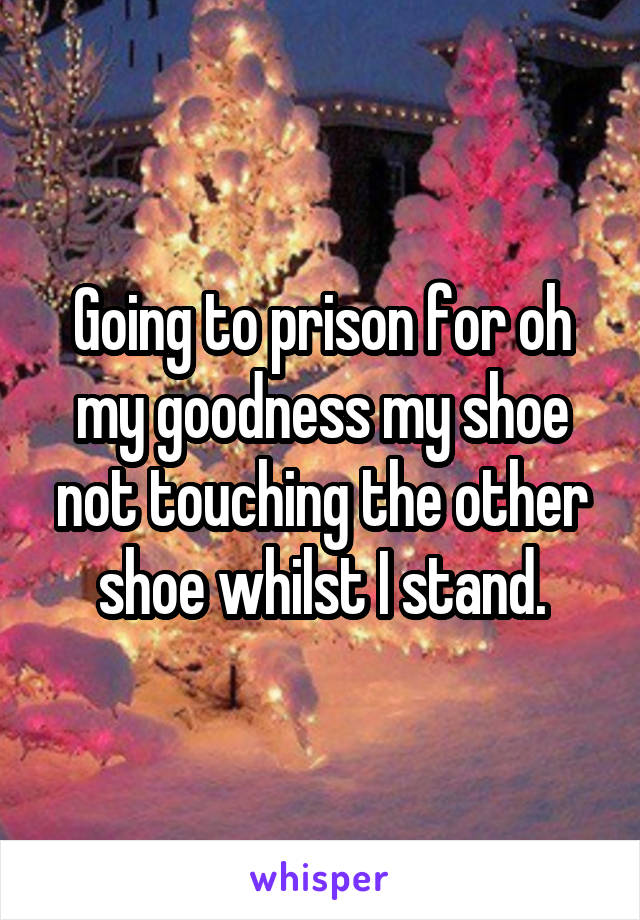 Going to prison for oh my goodness my shoe not touching the other shoe whilst I stand.