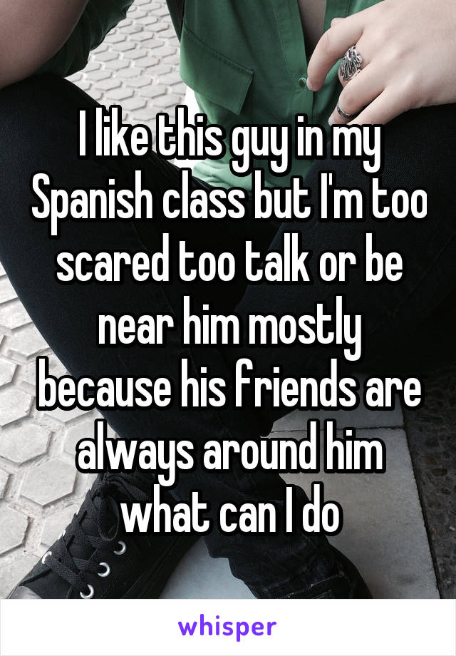 I like this guy in my Spanish class but I'm too scared too talk or be near him mostly because his friends are always around him what can I do
