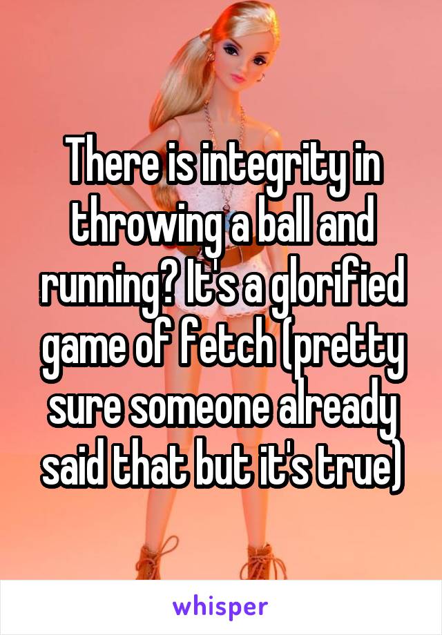 There is integrity in throwing a ball and running? It's a glorified game of fetch (pretty sure someone already said that but it's true)