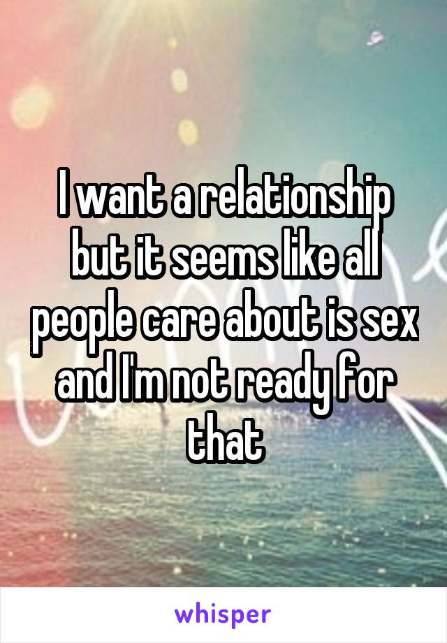 I want a relationship but it seems like all people care about is sex and I'm not ready for that