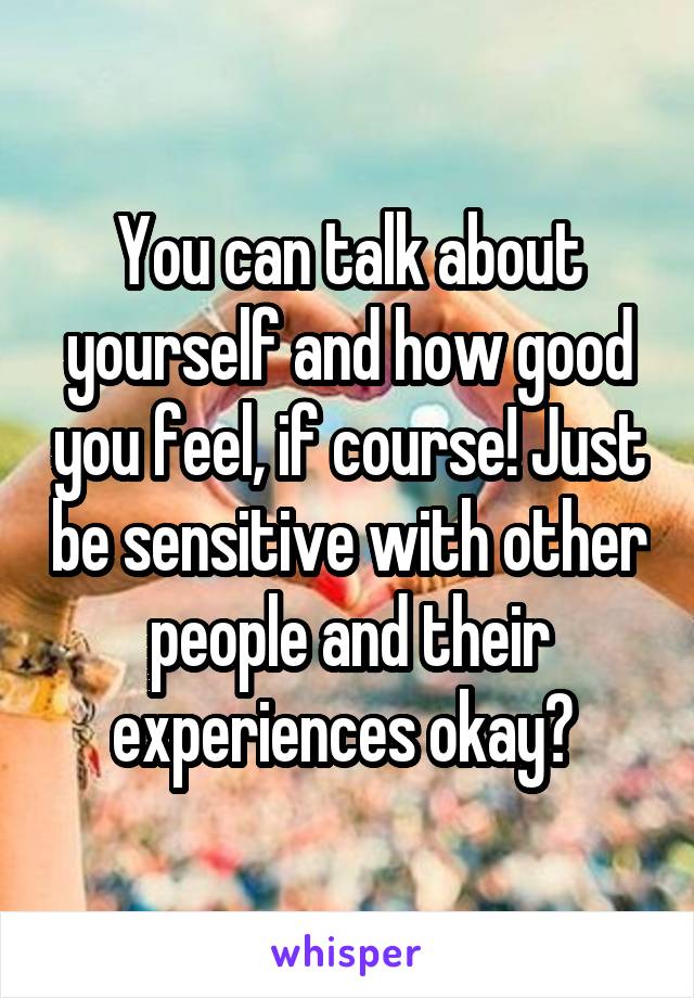 You can talk about yourself and how good you feel, if course! Just be sensitive with other people and their experiences okay? 