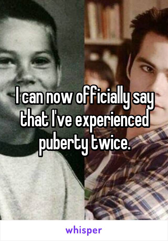 I can now officially say that I've experienced puberty twice.