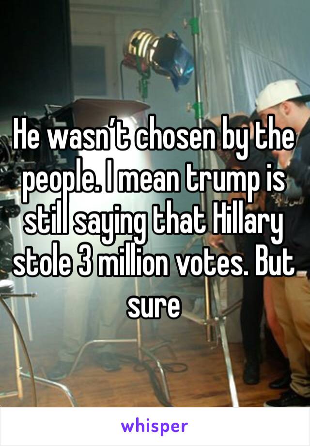 He wasn’t chosen by the people. I mean trump is still saying that Hillary stole 3 million votes. But sure 