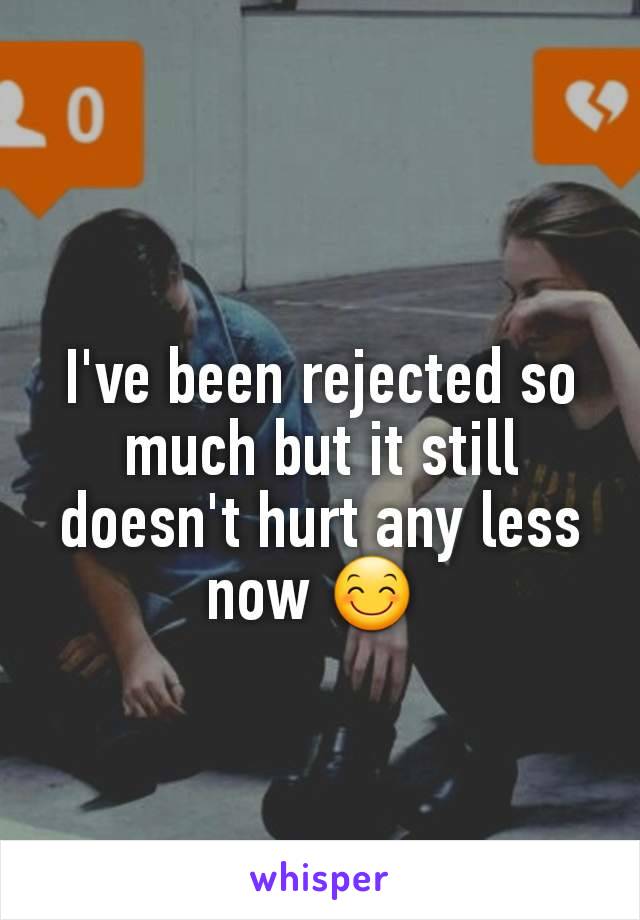 I've been rejected so much but it still doesn't hurt any less now 😊 