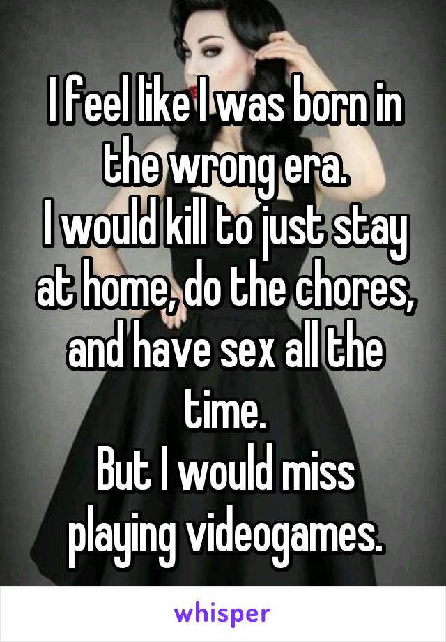 I feel like I was born in the wrong era.
I would kill to just stay at home, do the chores, and have sex all the time.
But I would miss playing videogames.