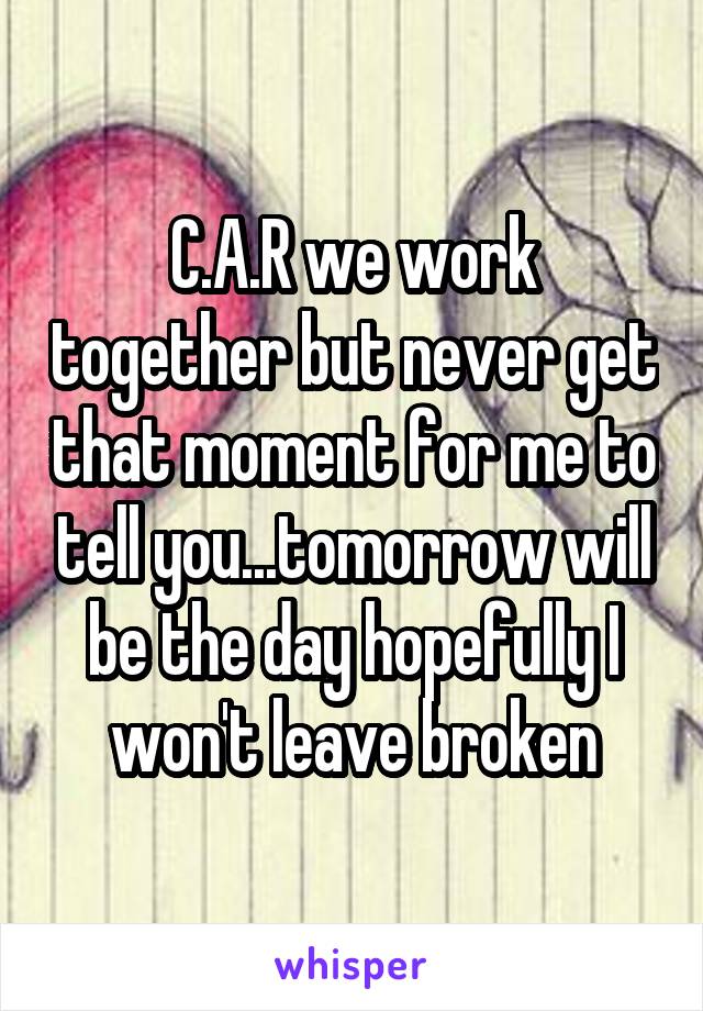 C.A.R we work together but never get that moment for me to tell you...tomorrow will be the day hopefully I won't leave broken