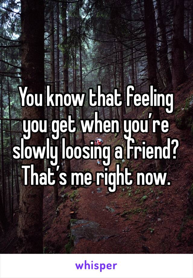 You know that feeling you get when you’re slowly loosing a friend? That’s me right now.