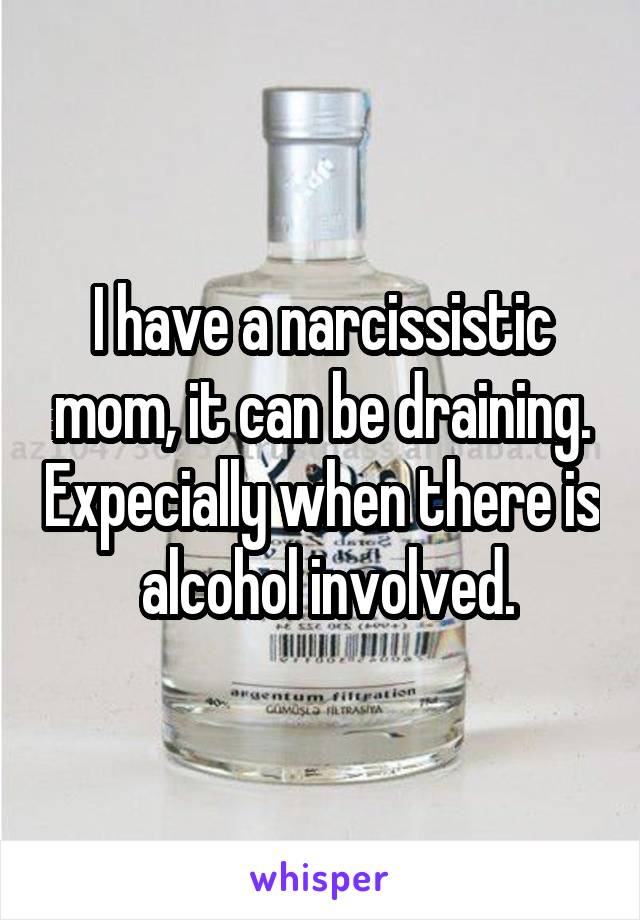 I have a narcissistic mom, it can be draining. Expecially when there is  alcohol involved.